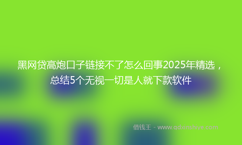 黑网贷高炮口子链接不了怎么回事2025年精选，总结5个无视一切是人就下款软件