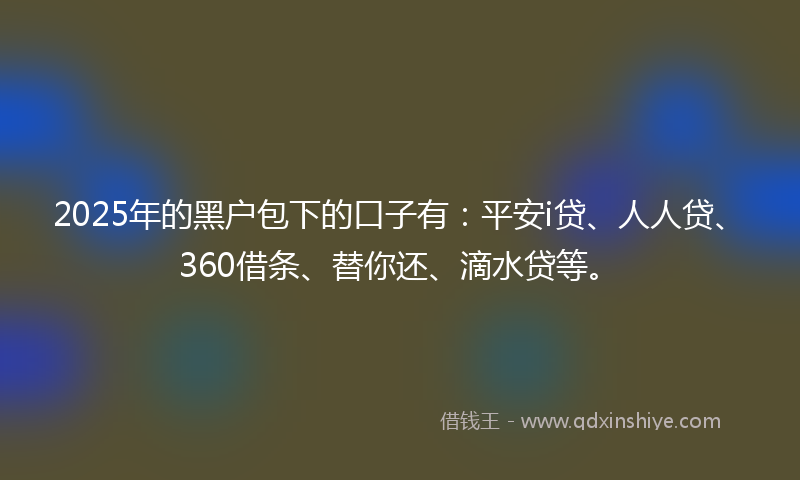 2025年的黑户包下的口子有：平安i贷、人人贷、360借条、替你还、滴水贷等。