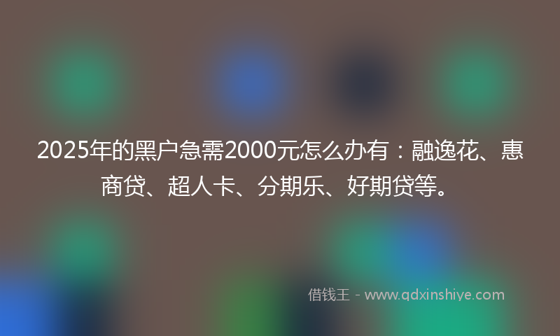 2025年的黑户急需2000元怎么办有：融逸花、惠商贷、超人卡、分期乐、好期贷等。