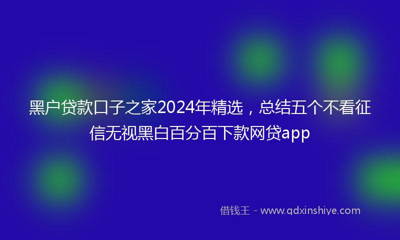 黑户贷款口子之家2024年精选，总结五个不看征信无视黑白百分百下款网贷app