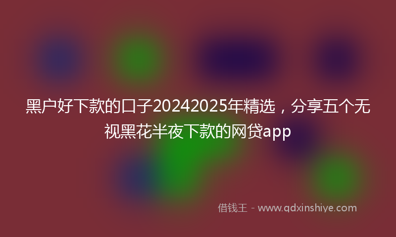 黑户好下款的口子20242025年精选，分享五个无视黑花半夜下款的网贷app