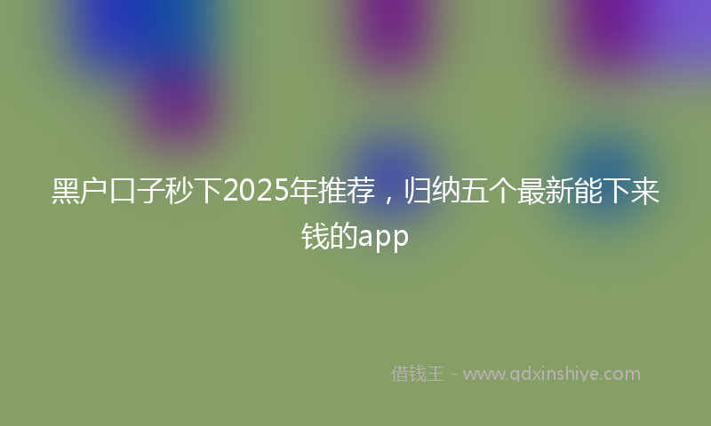 黑户口子秒下2025年推荐，归纳五个最新能下来钱的app