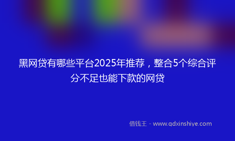 黑网贷有哪些平台2025年推荐，整合5个综合评分不足也能下款的网贷
