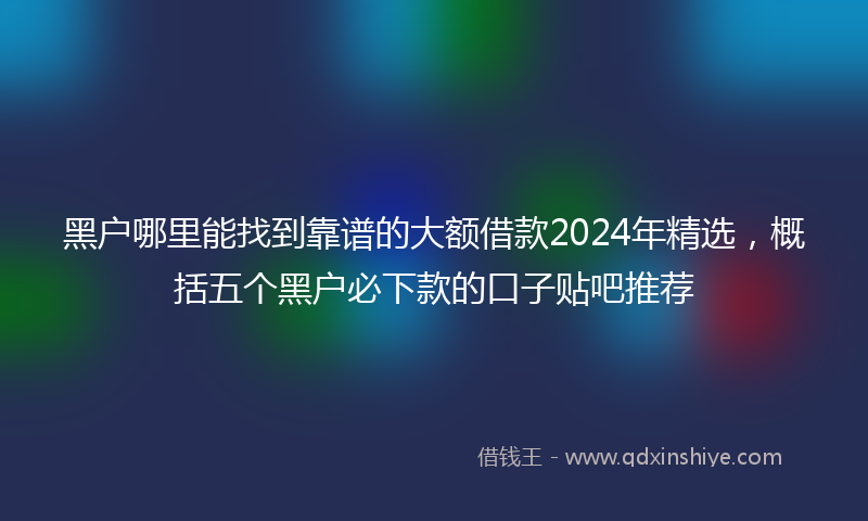 黑户哪里能找到靠谱的大额借款2024年精选，概括五个黑户必下款的口子贴吧推荐