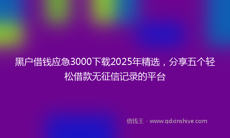 黑户借钱应急3000下载2025年精选，分享五个轻松借款无征信记录的平台