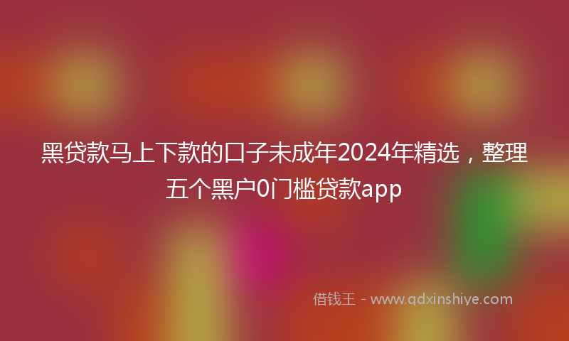 黑贷款马上下款的口子未成年2024年精选，整理五个黑户0门槛贷款app