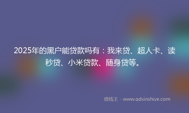 2025年的黑户能贷款吗有：我来贷、超人卡、读秒贷、小米贷款、随身贷等。