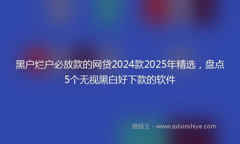 黑户烂户必放款的网贷2024款2025年精选，盘点5个无视黑白好下款的软件