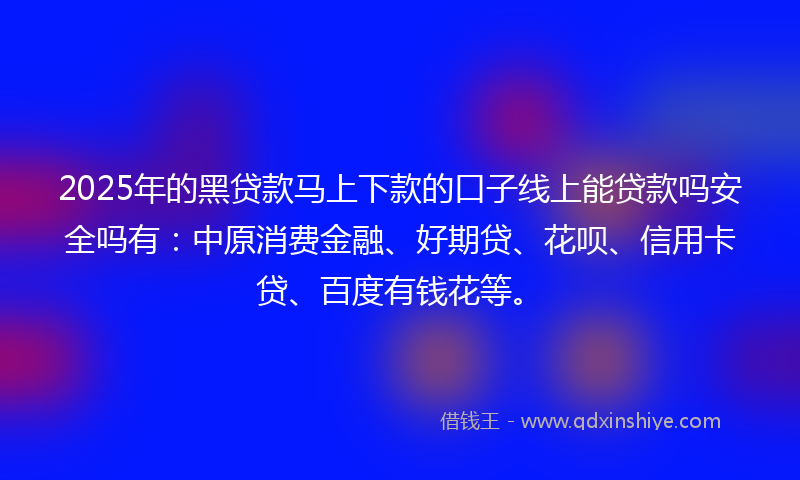 2025年的黑贷款马上下款的口子线上能贷款吗安全吗有：中原消费金融、好期贷、花呗、信用卡贷、百度有钱花等。