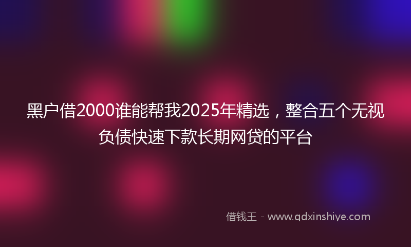 黑户借2000谁能帮我2025年精选，整合五个无视负债快速下款长期网贷的平台