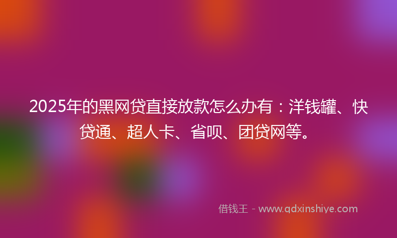 2025年的黑网贷直接放款怎么办有：洋钱罐、快贷通、超人卡、省呗、团贷网等。
