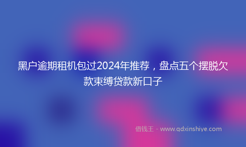 黑户逾期租机包过2024年推荐，盘点五个摆脱欠款束缚贷款新口子