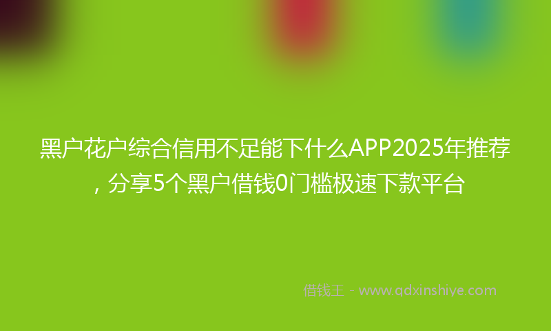 黑户花户综合信用不足能下什么APP2025年推荐，分享5个黑户借钱0门槛极速下款平台