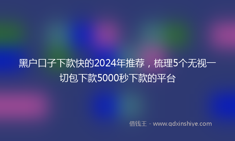 黑户口子下款快的2024年推荐，梳理5个无视一切包下款5000秒下款的平台