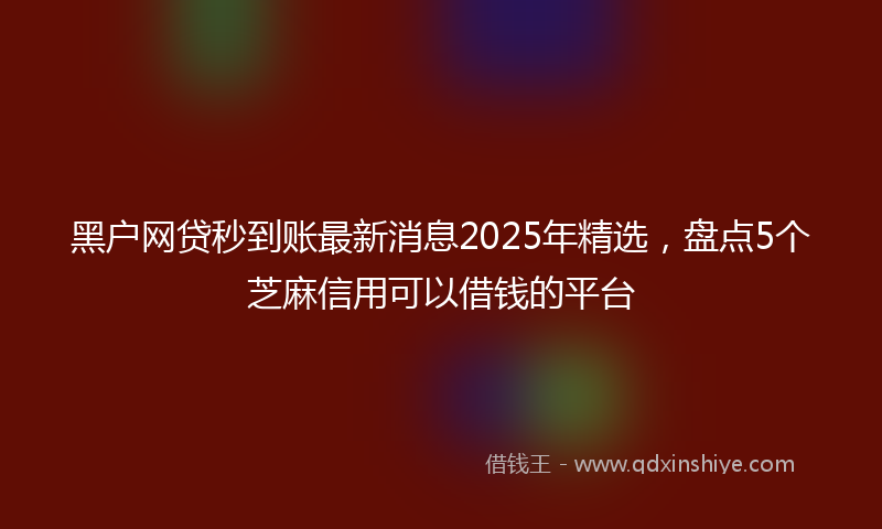 黑户网贷秒到账最新消息2025年精选，盘点5个芝麻信用可以借钱的平台