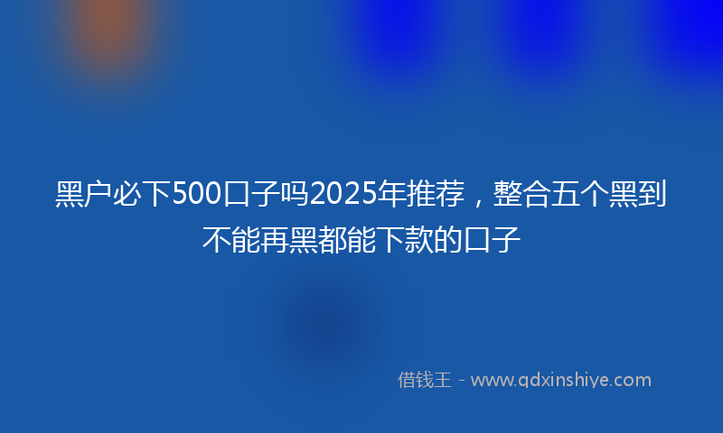 黑户必下500口子吗2025年推荐，整合五个黑到不能再黑都能下款的口子