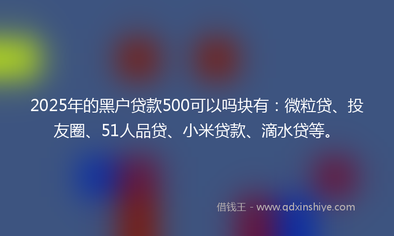 2025年的黑户贷款500可以吗块有：微粒贷、投友圈、51人品贷、小米贷款、滴水贷等。