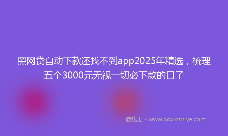 黑网贷自动下款还找不到app2025年精选，梳理五个3000元无视一切必下款的口子