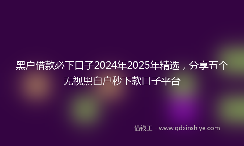 黑户借款必下口子2024年2025年精选，分享五个无视黑白户秒下款口子平台
