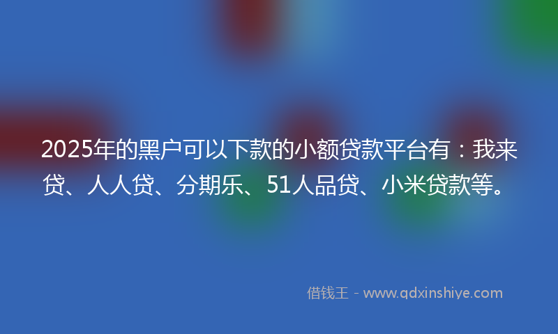 2025年的黑户可以下款的小额贷款平台有：我来贷、人人贷、分期乐、51人品贷、小米贷款等。