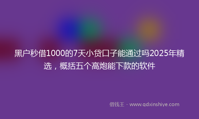 黑户秒借1000的7天小贷口子能通过吗2025年精选，概括五个高炮能下款的软件