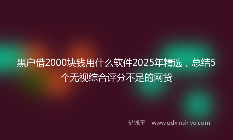 黑户借2000块钱用什么软件2025年精选，总结5个无视综合评分不足的网贷