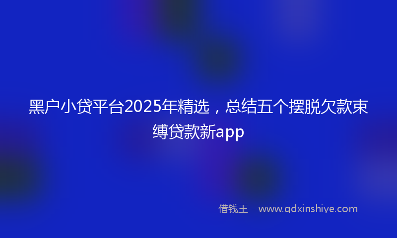 黑户小贷平台2025年精选，总结五个摆脱欠款束缚贷款新app