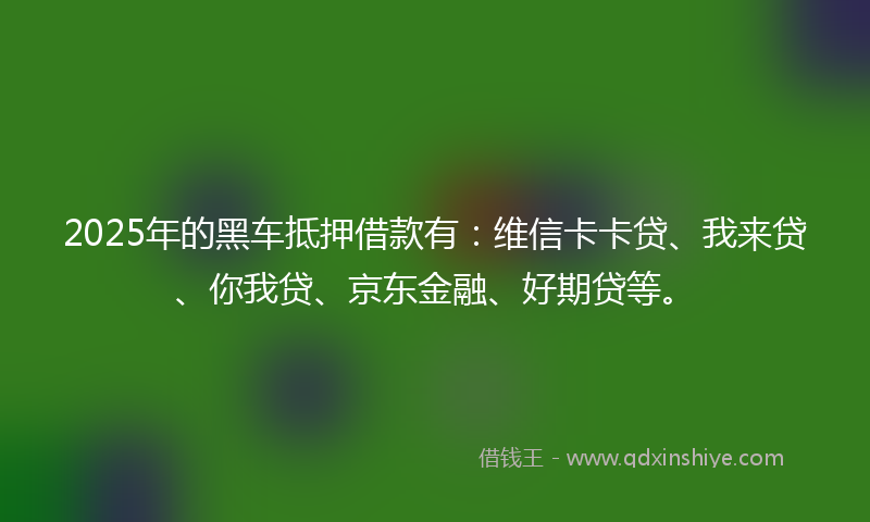 2025年的黑车抵押借款有：维信卡卡贷、我来贷、你我贷、京东金融、好期贷等。