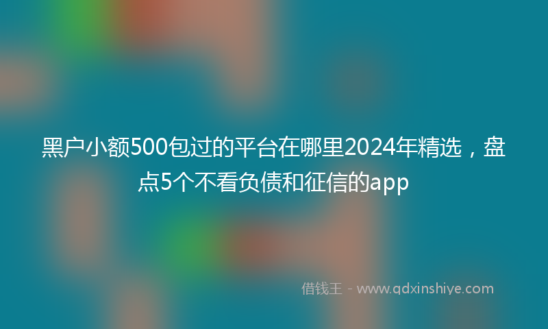 黑户小额500包过的平台在哪里2024年精选，盘点5个不看负债和征信的app