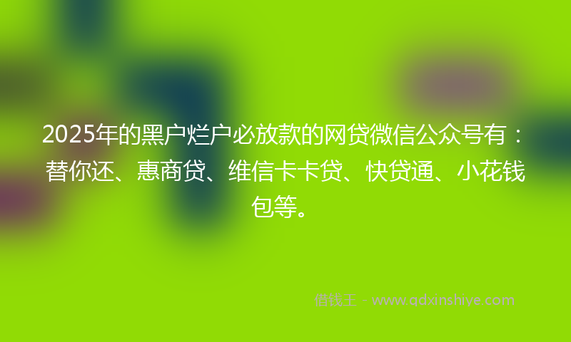 2025年的黑户烂户必放款的网贷微信公众号有：替你还、惠商贷、维信卡卡贷、快贷通、小花钱包等。