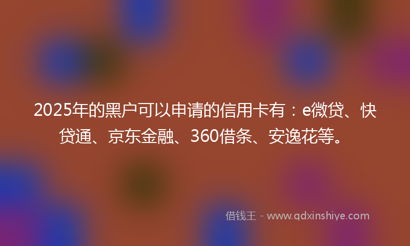 2025年的黑户可以申请的信用卡有：e微贷、快贷通、京东金融、360借条、安逸花等。