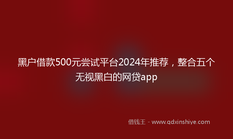 黑户借款500元尝试平台2024年推荐，整合五个无视黑白的网贷app