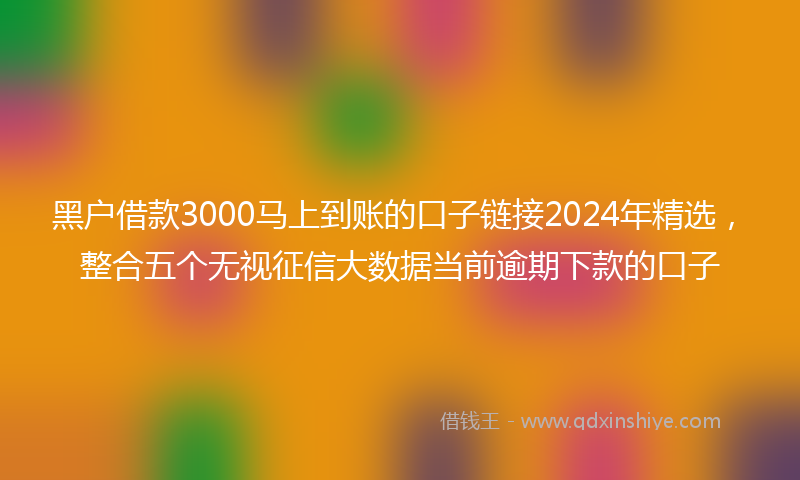 黑户借款3000马上到账的口子链接2024年精选，整合五个无视征信大数据当前逾期下款的口子