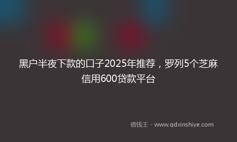 黑户半夜下款的口子2025年推荐，罗列5个芝麻信用600贷款平台