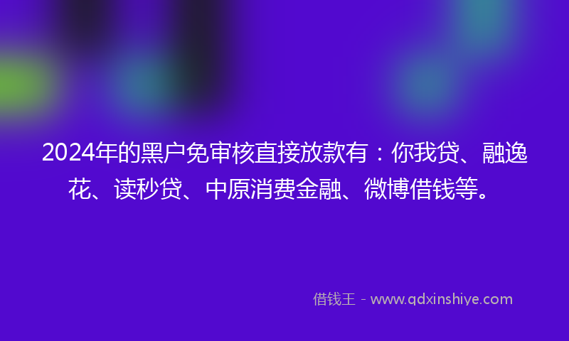 2024年的黑户免审核直接放款有：你我贷、融逸花、读秒贷、中原消费金融、微博借钱等。