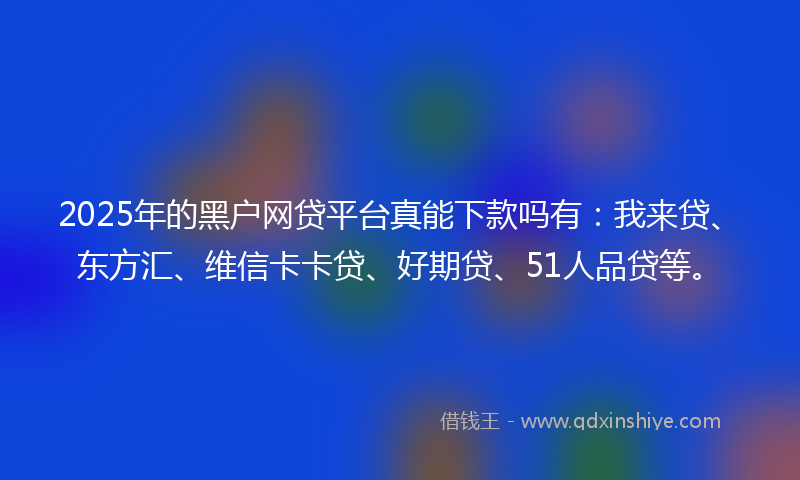 2025年的黑户网贷平台真能下款吗有：我来贷、东方汇、维信卡卡贷、好期贷、51人品贷等。