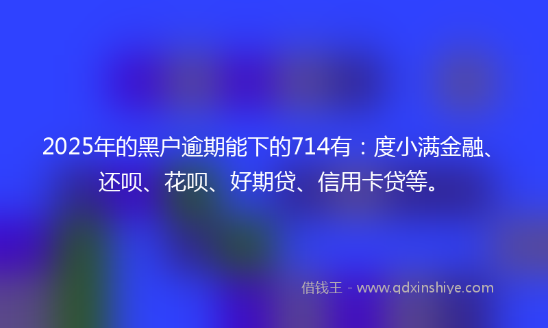 2025年的黑户逾期能下的714有：度小满金融、还呗、花呗、好期贷、信用卡贷等。