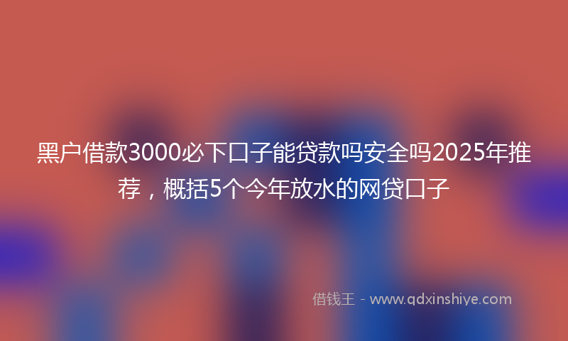黑户借款3000必下口子能贷款吗安全吗2025年推荐，概括5个今年放水的网贷口子