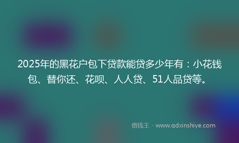 2025年的黑花户包下贷款能贷多少年有：小花钱包、替你还、花呗、人人贷、51人品贷等。