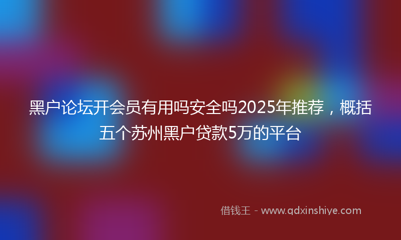 黑户论坛开会员有用吗安全吗2025年推荐，概括五个苏州黑户贷款5万的平台