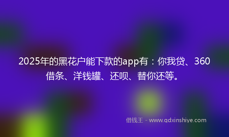 2025年的黑花户能下款的app有：你我贷、360借条、洋钱罐、还呗、替你还等。