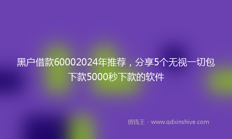 黑户借款60002024年推荐，分享5个无视一切包下款5000秒下款的软件
