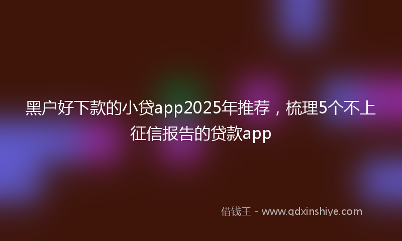 黑户好下款的小贷app2025年推荐，梳理5个不上征信报告的贷款app