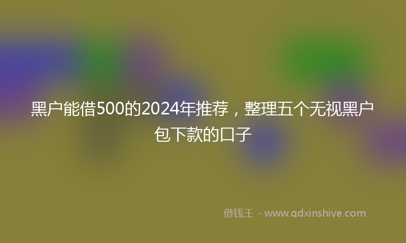 黑户能借500的2024年推荐，整理五个无视黑户包下款的口子