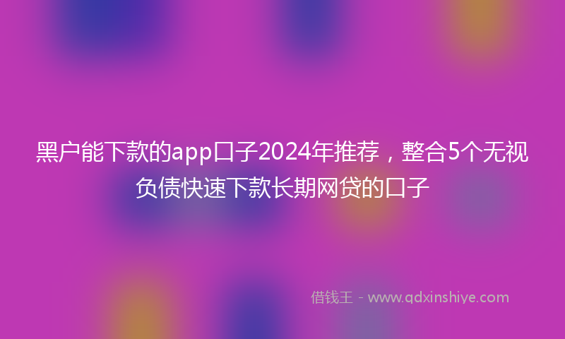 黑户能下款的app口子2024年推荐，整合5个无视负债快速下款长期网贷的口子