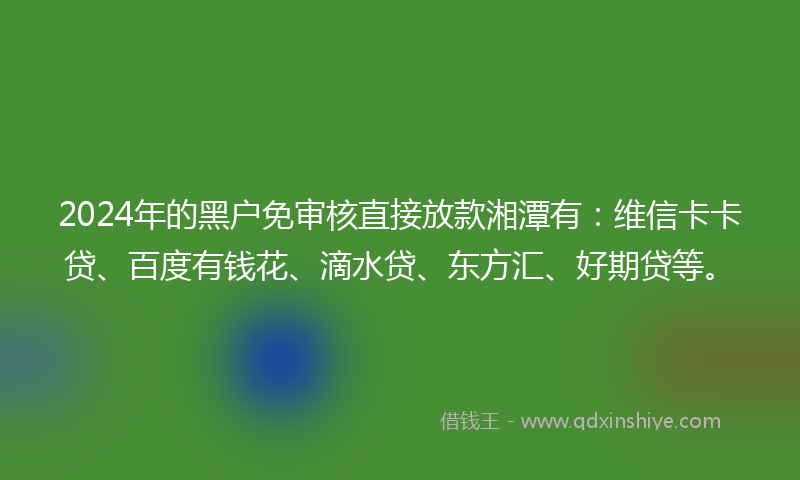 2024年的黑户免审核直接放款湘潭有：维信卡卡贷、百度有钱花、滴水贷、东方汇、好期贷等。