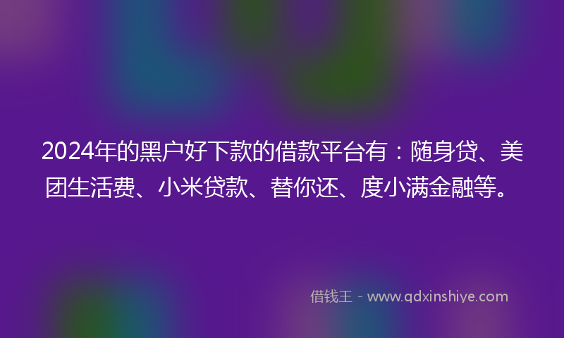 2024年的黑户好下款的借款平台有：随身贷、美团生活费、小米贷款、替你还、度小满金融等。