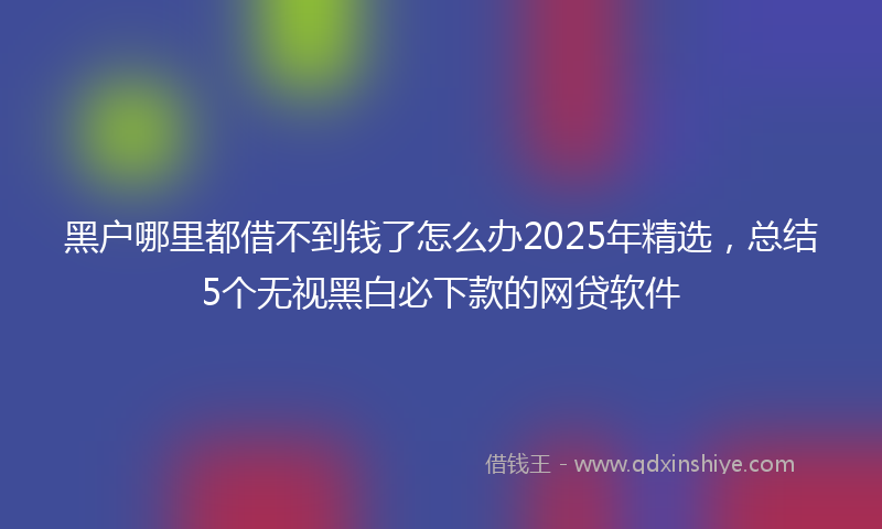 黑户哪里都借不到钱了怎么办2025年精选，总结5个无视黑白必下款的网贷软件