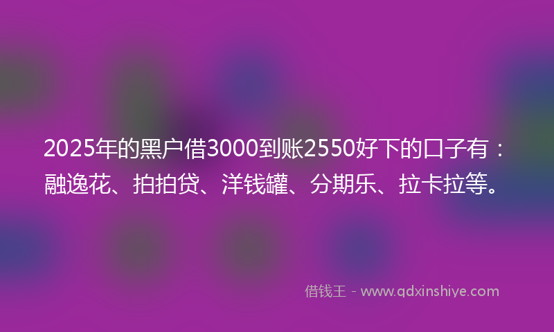 2025年的黑户借3000到账2550好下的口子有：融逸花、拍拍贷、洋钱罐、分期乐、拉卡拉等。