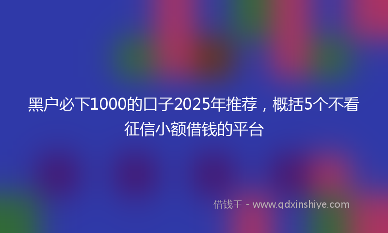 黑户必下1000的口子2025年推荐，概括5个不看征信小额借钱的平台